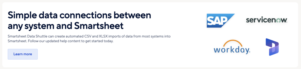 In addition to dozens of built-in integrations and connectors, several add-ons, and partnerships that enable integrations, Smartsheet has a unique data connector solution called Smartsheet Data Shuttle that automates data imports from several major enterprise data stores and systems